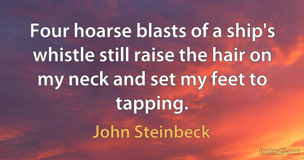 Four hoarse blasts of a ship's whistle still raise the hair on my neck and set my feet to tapping. (John Steinbeck)