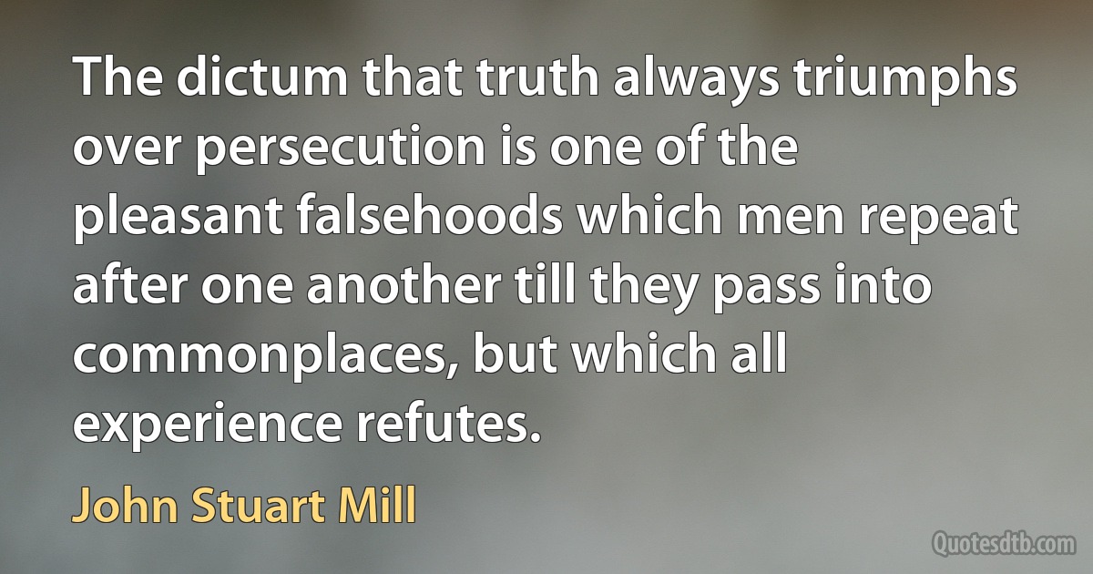 The dictum that truth always triumphs over persecution is one of the pleasant falsehoods which men repeat after one another till they pass into commonplaces, but which all experience refutes. (John Stuart Mill)