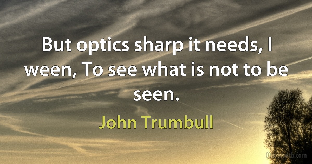 But optics sharp it needs, I ween, To see what is not to be seen. (John Trumbull)