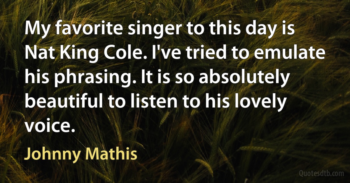 My favorite singer to this day is Nat King Cole. I've tried to emulate his phrasing. It is so absolutely beautiful to listen to his lovely voice. (Johnny Mathis)