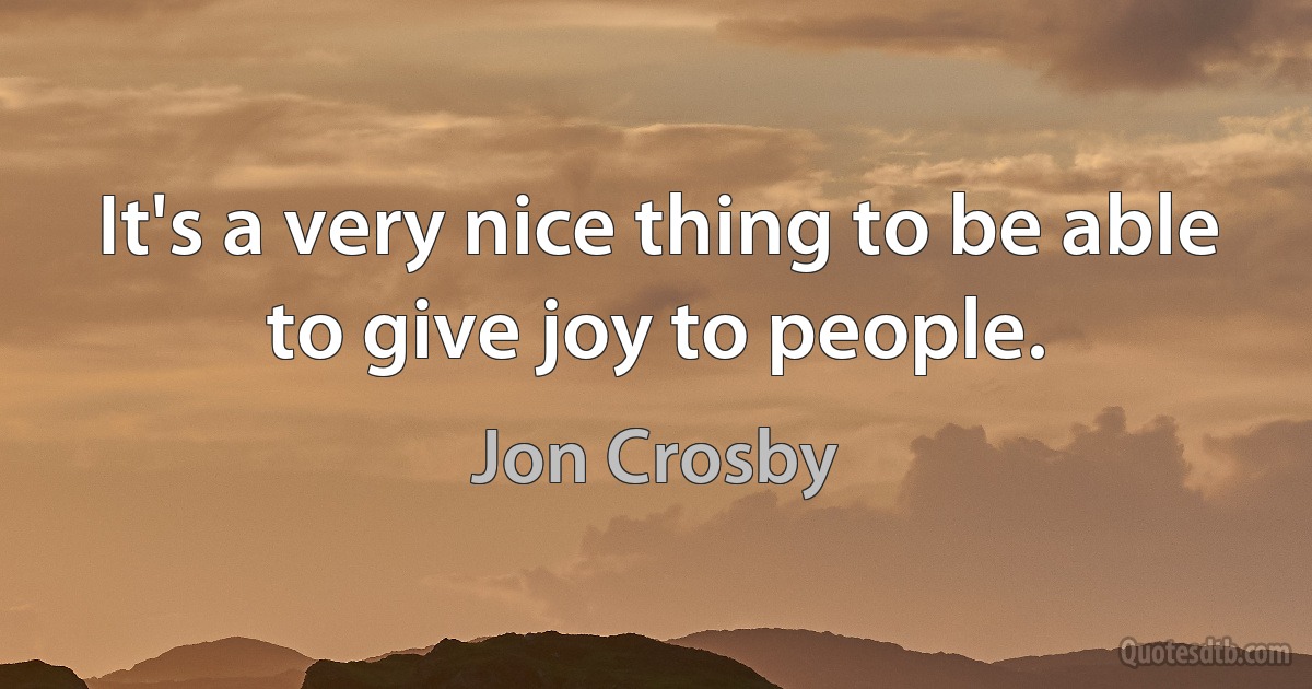 It's a very nice thing to be able to give joy to people. (Jon Crosby)