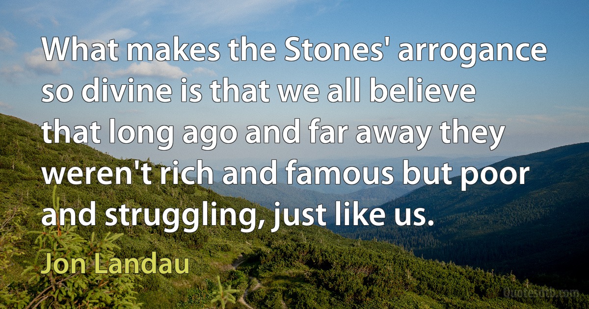 What makes the Stones' arrogance so divine is that we all believe that long ago and far away they weren't rich and famous but poor and struggling, just like us. (Jon Landau)