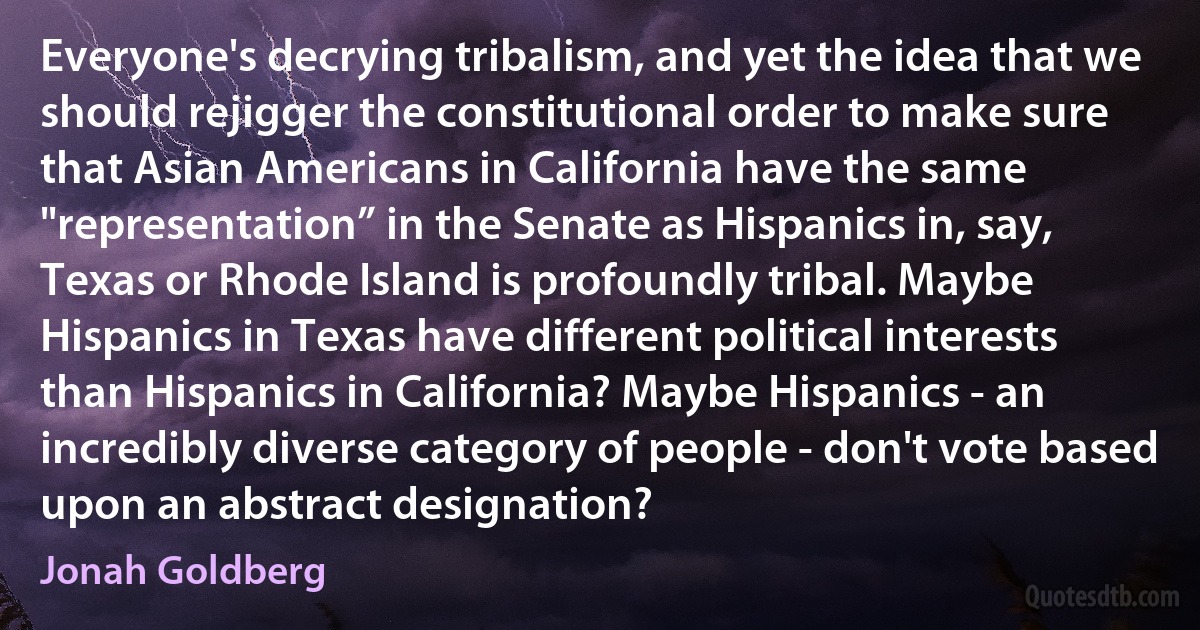 Everyone's decrying tribalism, and yet the idea that we should rejigger the constitutional order to make sure that Asian Americans in California have the same "representation” in the Senate as Hispanics in, say, Texas or Rhode Island is profoundly tribal. Maybe Hispanics in Texas have different political interests than Hispanics in California? Maybe Hispanics - an incredibly diverse category of people - don't vote based upon an abstract designation? (Jonah Goldberg)