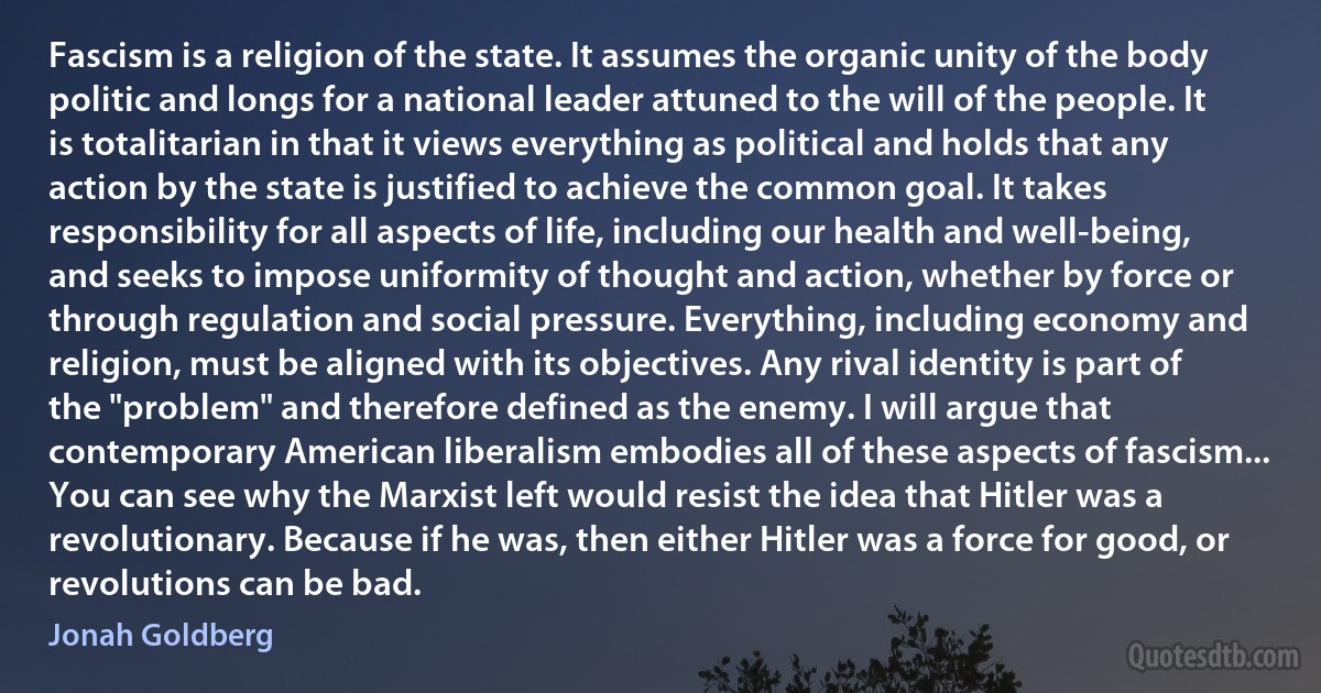 Fascism is a religion of the state. It assumes the organic unity of the body politic and longs for a national leader attuned to the will of the people. It is totalitarian in that it views everything as political and holds that any action by the state is justified to achieve the common goal. It takes responsibility for all aspects of life, including our health and well-being, and seeks to impose uniformity of thought and action, whether by force or through regulation and social pressure. Everything, including economy and religion, must be aligned with its objectives. Any rival identity is part of the "problem" and therefore defined as the enemy. I will argue that contemporary American liberalism embodies all of these aspects of fascism... You can see why the Marxist left would resist the idea that Hitler was a revolutionary. Because if he was, then either Hitler was a force for good, or revolutions can be bad. (Jonah Goldberg)