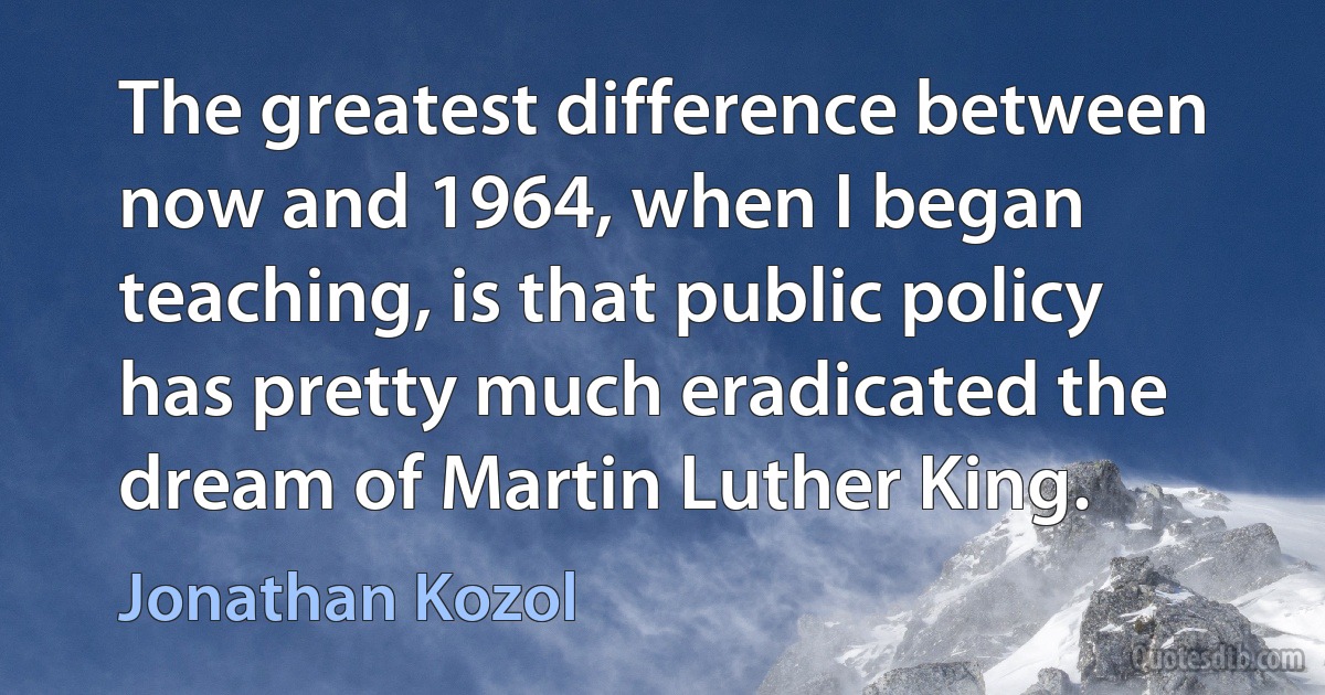 The greatest difference between now and 1964, when I began teaching, is that public policy has pretty much eradicated the dream of Martin Luther King. (Jonathan Kozol)