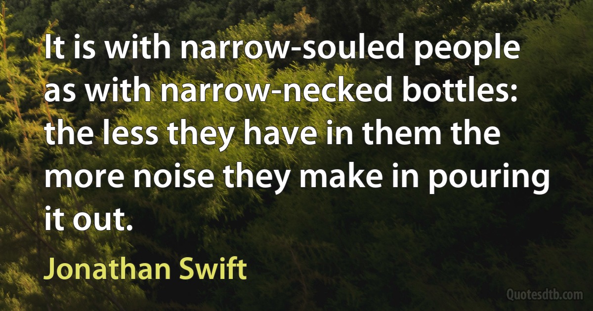 It is with narrow-souled people as with narrow-necked bottles: the less they have in them the more noise they make in pouring it out. (Jonathan Swift)