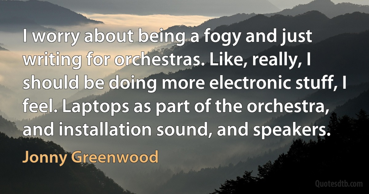 I worry about being a fogy and just writing for orchestras. Like, really, I should be doing more electronic stuff, I feel. Laptops as part of the orchestra, and installation sound, and speakers. (Jonny Greenwood)