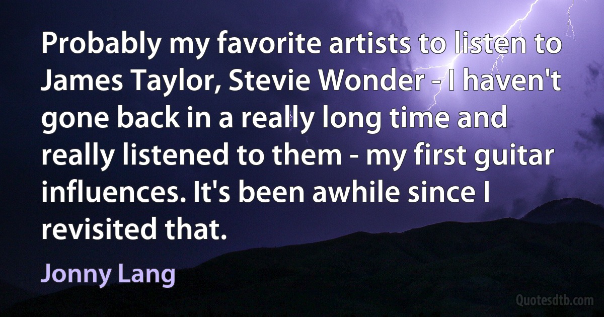 Probably my favorite artists to listen to James Taylor, Stevie Wonder - I haven't gone back in a really long time and really listened to them - my first guitar influences. It's been awhile since I revisited that. (Jonny Lang)