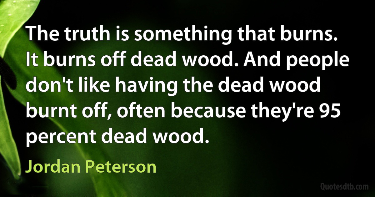 The truth is something that burns. It burns off dead wood. And people don't like having the dead wood burnt off, often because they're 95 percent dead wood. (Jordan Peterson)