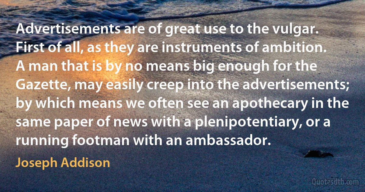 Advertisements are of great use to the vulgar. First of all, as they are instruments of ambition. A man that is by no means big enough for the Gazette, may easily creep into the advertisements; by which means we often see an apothecary in the same paper of news with a plenipotentiary, or a running footman with an ambassador. (Joseph Addison)