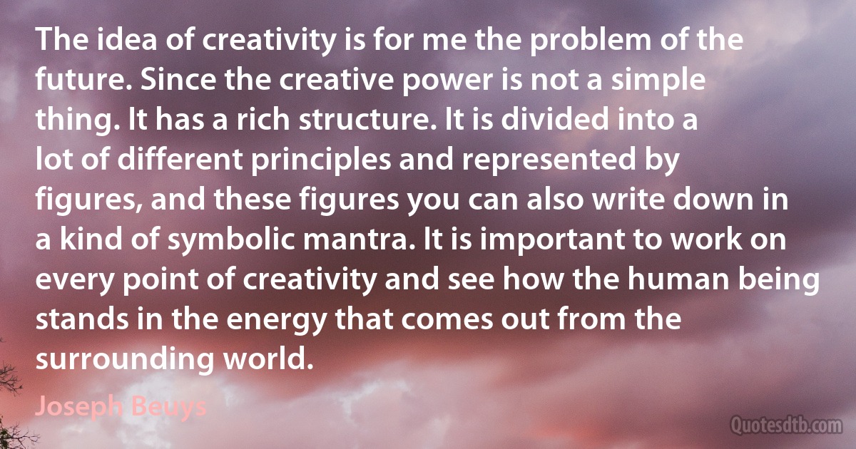 The idea of creativity is for me the problem of the future. Since the creative power is not a simple thing. It has a rich structure. It is divided into a lot of different principles and represented by figures, and these figures you can also write down in a kind of symbolic mantra. It is important to work on every point of creativity and see how the human being stands in the energy that comes out from the surrounding world. (Joseph Beuys)