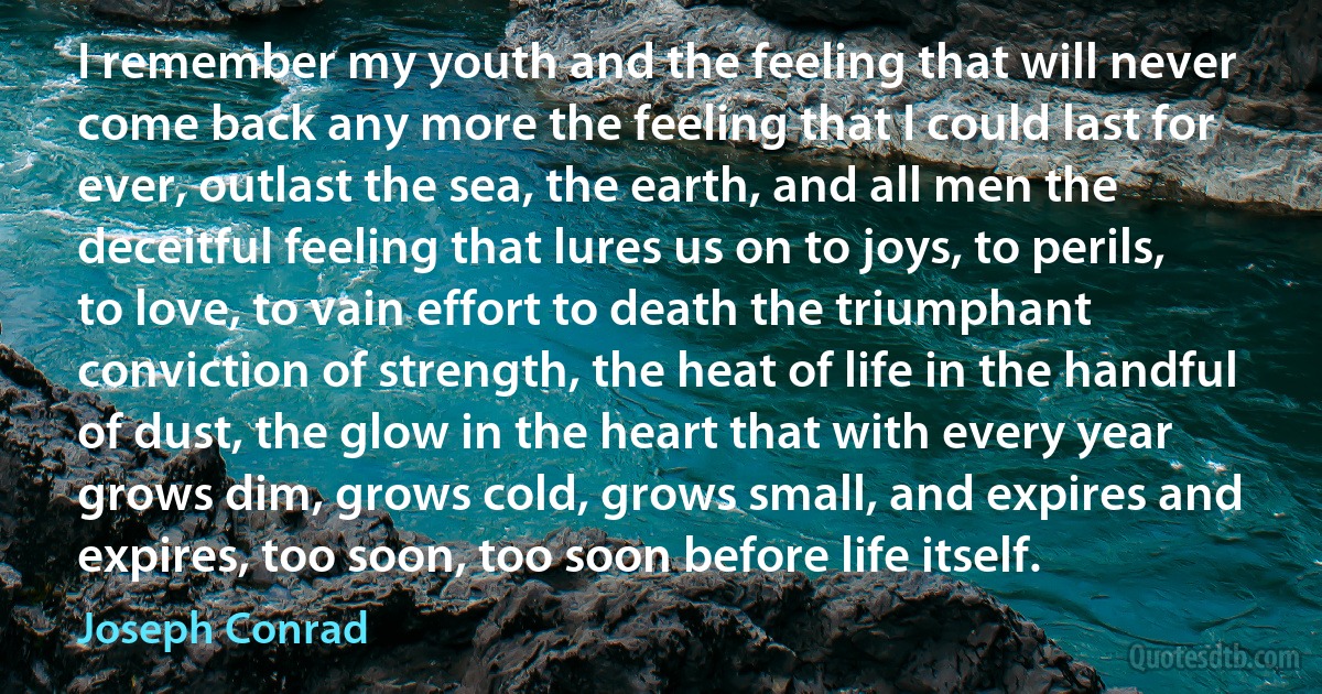 I remember my youth and the feeling that will never come back any more the feeling that I could last for ever, outlast the sea, the earth, and all men the deceitful feeling that lures us on to joys, to perils, to love, to vain effort to death the triumphant conviction of strength, the heat of life in the handful of dust, the glow in the heart that with every year grows dim, grows cold, grows small, and expires and expires, too soon, too soon before life itself. (Joseph Conrad)