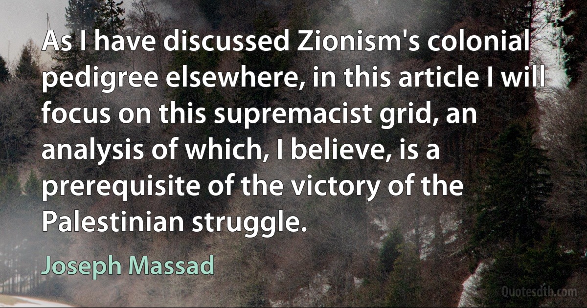 As I have discussed Zionism's colonial pedigree elsewhere, in this article I will focus on this supremacist grid, an analysis of which, I believe, is a prerequisite of the victory of the Palestinian struggle. (Joseph Massad)