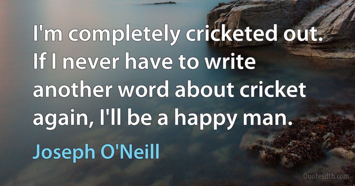 I'm completely cricketed out. If I never have to write another word about cricket again, I'll be a happy man. (Joseph O'Neill)