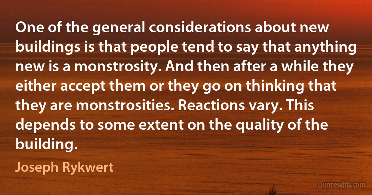 One of the general considerations about new buildings is that people tend to say that anything new is a monstrosity. And then after a while they either accept them or they go on thinking that they are monstrosities. Reactions vary. This depends to some extent on the quality of the building. (Joseph Rykwert)