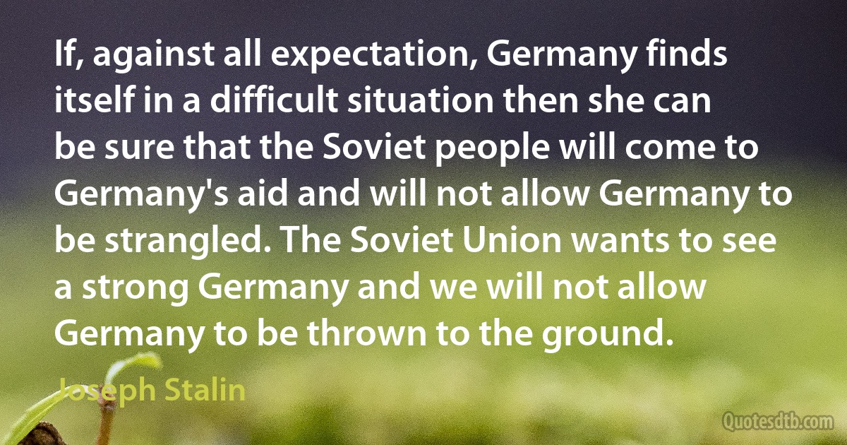 If, against all expectation, Germany finds itself in a difficult situation then she can be sure that the Soviet people will come to Germany's aid and will not allow Germany to be strangled. The Soviet Union wants to see a strong Germany and we will not allow Germany to be thrown to the ground. (Joseph Stalin)