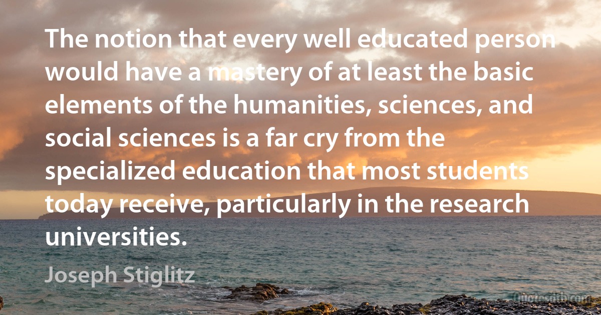 The notion that every well educated person would have a mastery of at least the basic elements of the humanities, sciences, and social sciences is a far cry from the specialized education that most students today receive, particularly in the research universities. (Joseph Stiglitz)