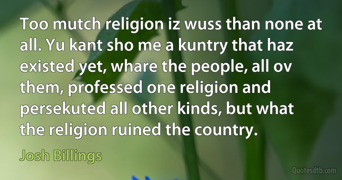 Too mutch religion iz wuss than none at all. Yu kant sho me a kuntry that haz existed yet, whare the people, all ov them, professed one religion and persekuted all other kinds, but what the religion ruined the country. (Josh Billings)