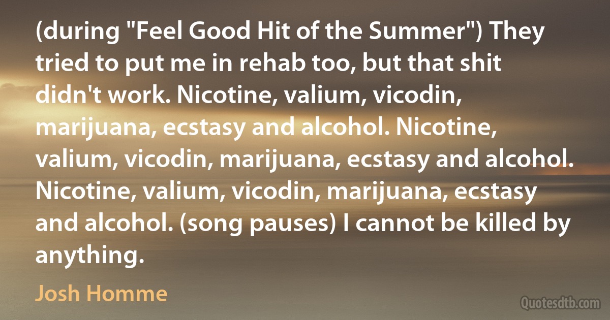 (during "Feel Good Hit of the Summer") They tried to put me in rehab too, but that shit didn't work. Nicotine, valium, vicodin, marijuana, ecstasy and alcohol. Nicotine, valium, vicodin, marijuana, ecstasy and alcohol. Nicotine, valium, vicodin, marijuana, ecstasy and alcohol. (song pauses) I cannot be killed by anything. (Josh Homme)