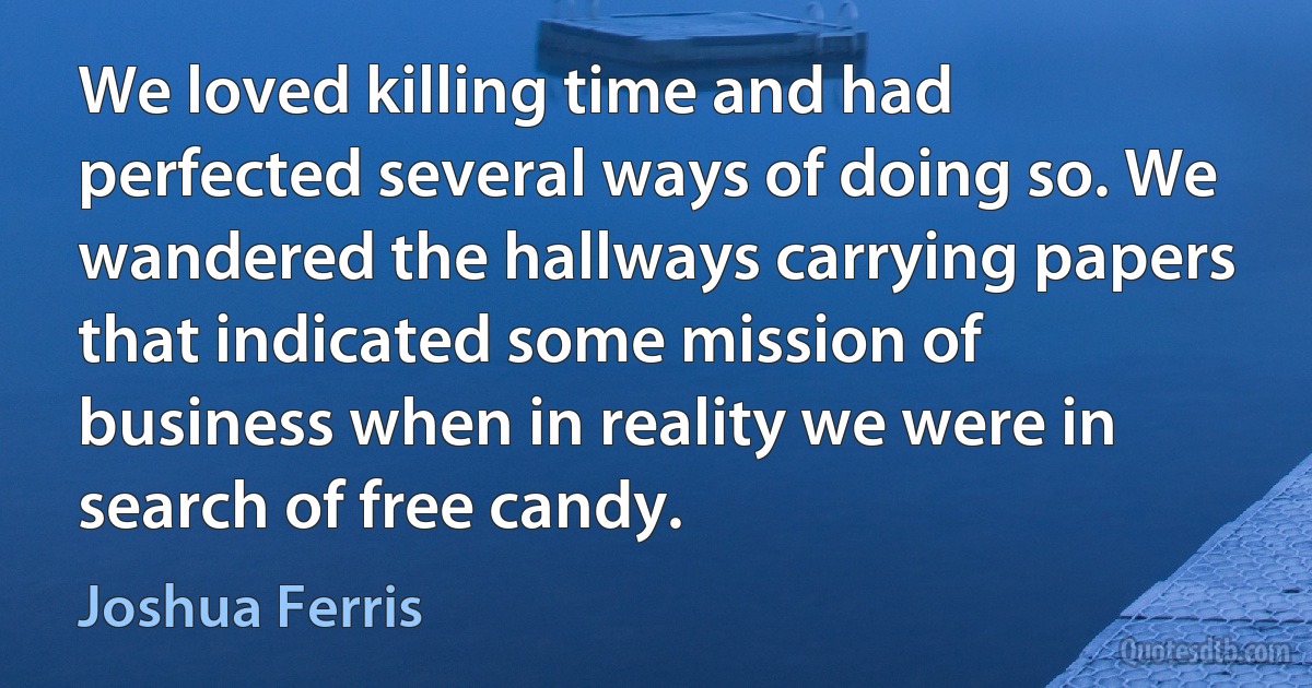 We loved killing time and had perfected several ways of doing so. We wandered the hallways carrying papers that indicated some mission of business when in reality we were in search of free candy. (Joshua Ferris)