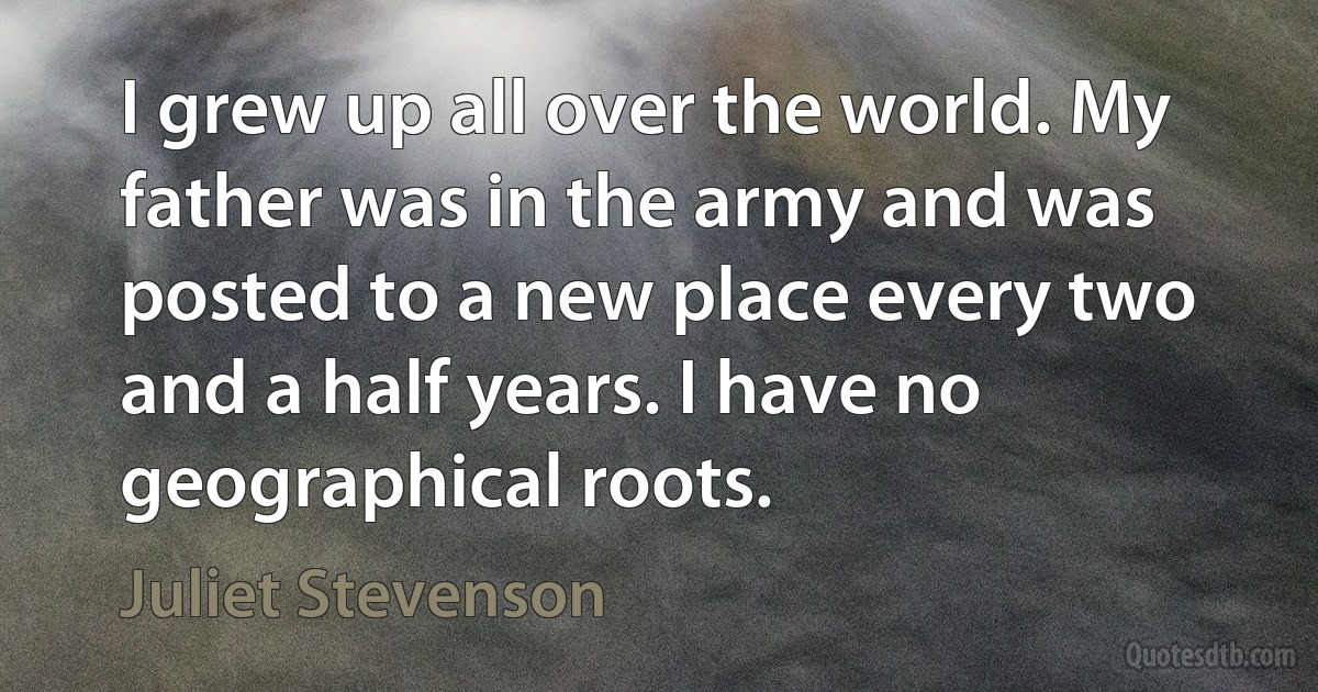 I grew up all over the world. My father was in the army and was posted to a new place every two and a half years. I have no geographical roots. (Juliet Stevenson)