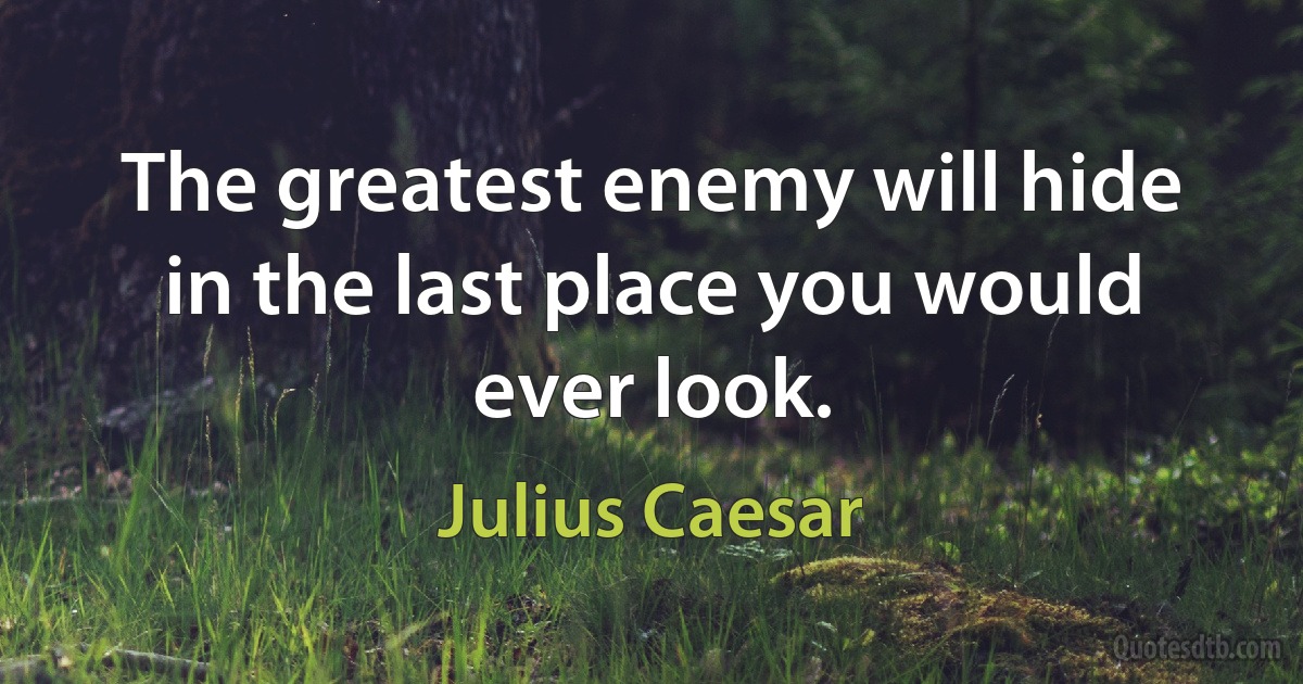 The greatest enemy will hide in the last place you would ever look. (Julius Caesar)