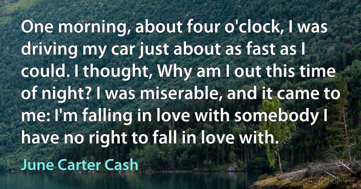 One morning, about four o'clock, I was driving my car just about as fast as I could. I thought, Why am I out this time of night? I was miserable, and it came to me: I'm falling in love with somebody I have no right to fall in love with. (June Carter Cash)