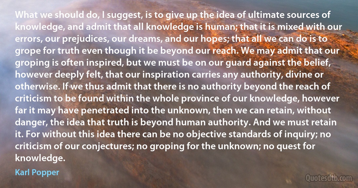 What we should do, I suggest, is to give up the idea of ultimate sources of knowledge, and admit that all knowledge is human; that it is mixed with our errors, our prejudices, our dreams, and our hopes; that all we can do is to grope for truth even though it be beyond our reach. We may admit that our groping is often inspired, but we must be on our guard against the belief, however deeply felt, that our inspiration carries any authority, divine or otherwise. If we thus admit that there is no authority beyond the reach of criticism to be found within the whole province of our knowledge, however far it may have penetrated into the unknown, then we can retain, without danger, the idea that truth is beyond human authority. And we must retain it. For without this idea there can be no objective standards of inquiry; no criticism of our conjectures; no groping for the unknown; no quest for knowledge. (Karl Popper)