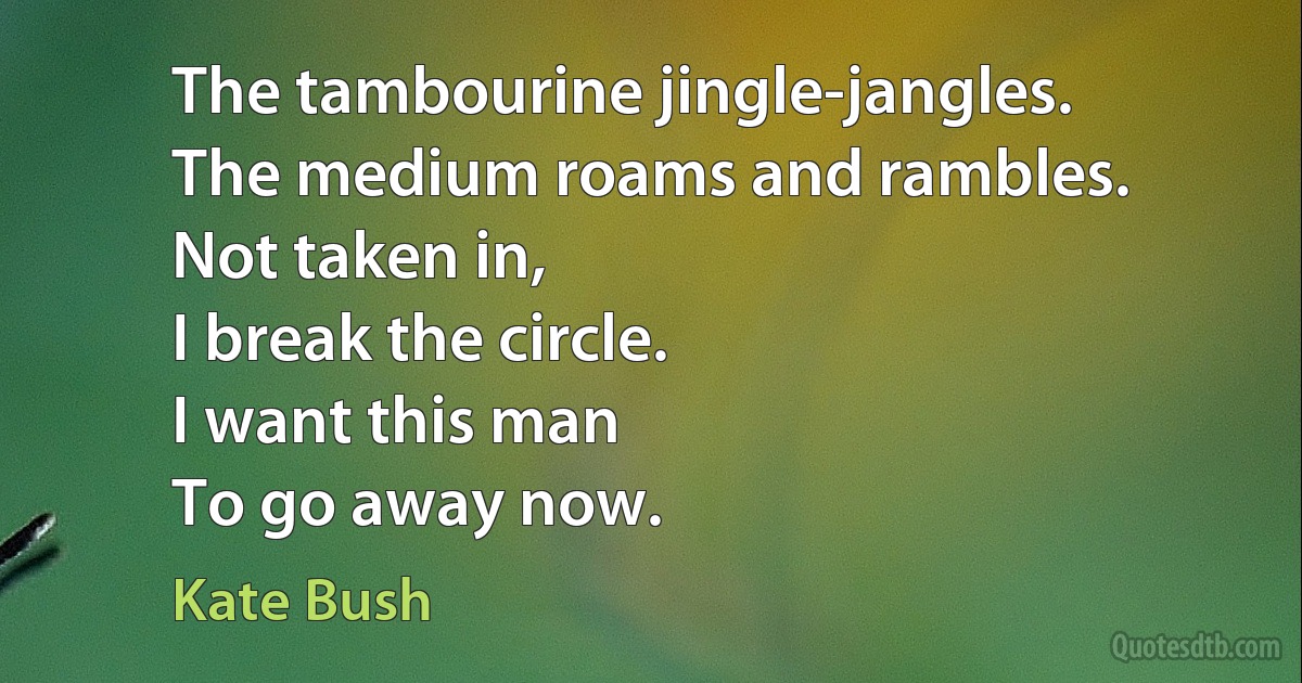 The tambourine jingle-jangles.
The medium roams and rambles.
Not taken in,
I break the circle.
I want this man
To go away now. (Kate Bush)