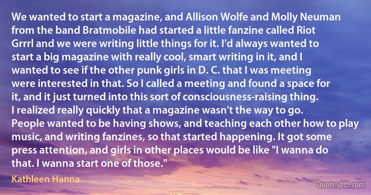 We wanted to start a magazine, and Allison Wolfe and Molly Neuman from the band Bratmobile had started a little fanzine called Riot Grrrl and we were writing little things for it. I'd always wanted to start a big magazine with really cool, smart writing in it, and I wanted to see if the other punk girls in D. C. that I was meeting were interested in that. So I called a meeting and found a space for it, and it just turned into this sort of consciousness-raising thing. I realized really quickly that a magazine wasn't the way to go. People wanted to be having shows, and teaching each other how to play music, and writing fanzines, so that started happening. It got some press attention, and girls in other places would be like "I wanna do that. I wanna start one of those." (Kathleen Hanna)