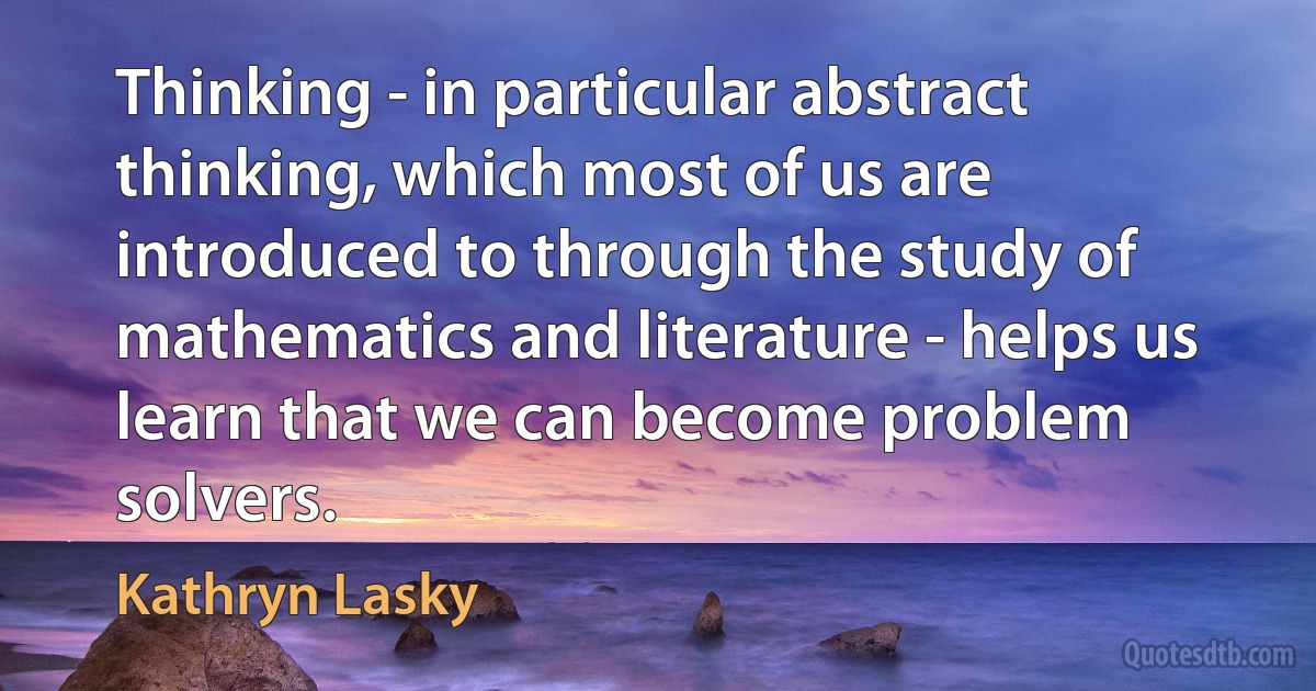 Thinking - in particular abstract thinking, which most of us are introduced to through the study of mathematics and literature - helps us learn that we can become problem solvers. (Kathryn Lasky)