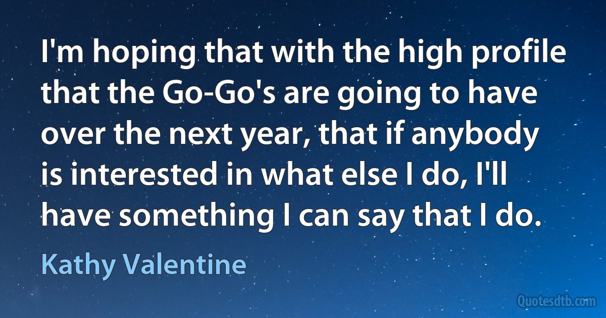 I'm hoping that with the high profile that the Go-Go's are going to have over the next year, that if anybody is interested in what else I do, I'll have something I can say that I do. (Kathy Valentine)