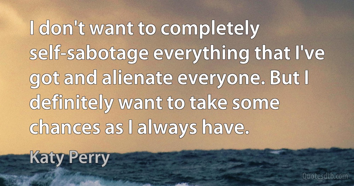 I don't want to completely self-sabotage everything that I've got and alienate everyone. But I definitely want to take some chances as I always have. (Katy Perry)