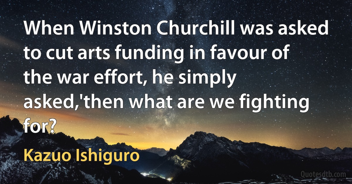 When Winston Churchill was asked to cut arts funding in favour of the war effort, he simply asked,'then what are we fighting for? (Kazuo Ishiguro)