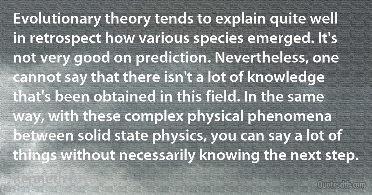 Evolutionary theory tends to explain quite well in retrospect how various species emerged. It's not very good on prediction. Nevertheless, one cannot say that there isn't a lot of knowledge that's been obtained in this field. In the same way, with these complex physical phenomena between solid state physics, you can say a lot of things without necessarily knowing the next step. (Kenneth Arrow)