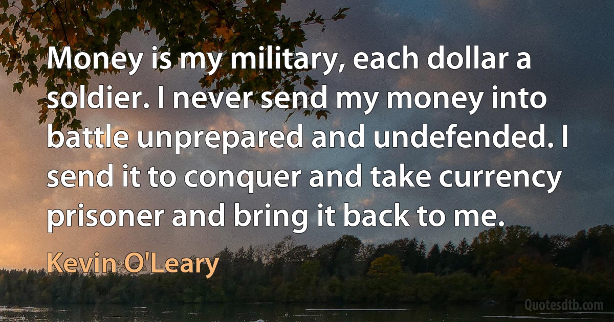 Money is my military, each dollar a soldier. I never send my money into battle unprepared and undefended. I send it to conquer and take currency prisoner and bring it back to me. (Kevin O'Leary)