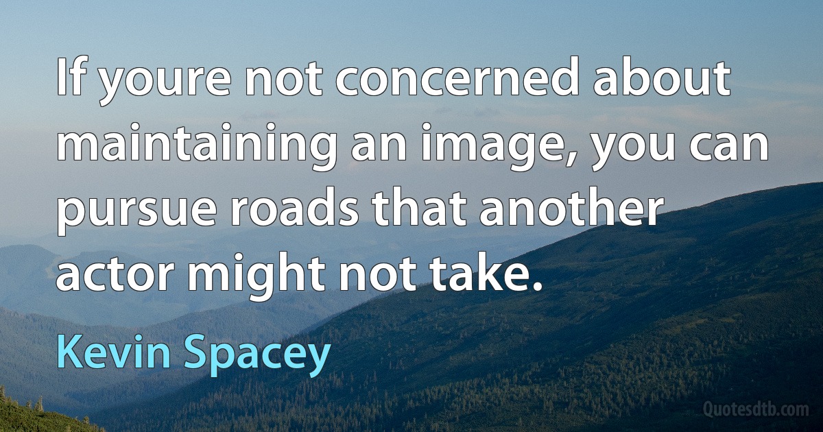 If youre not concerned about maintaining an image, you can pursue roads that another actor might not take. (Kevin Spacey)