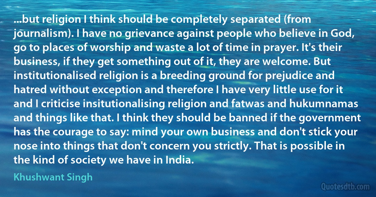 ...but religion I think should be completely separated (from journalism). I have no grievance against people who believe in God, go to places of worship and waste a lot of time in prayer. It's their business, if they get something out of it, they are welcome. But institutionalised religion is a breeding ground for prejudice and hatred without exception and therefore I have very little use for it and I criticise insitutionalising religion and fatwas and hukumnamas and things like that. I think they should be banned if the government has the courage to say: mind your own business and don't stick your nose into things that don't concern you strictly. That is possible in the kind of society we have in India. (Khushwant Singh)