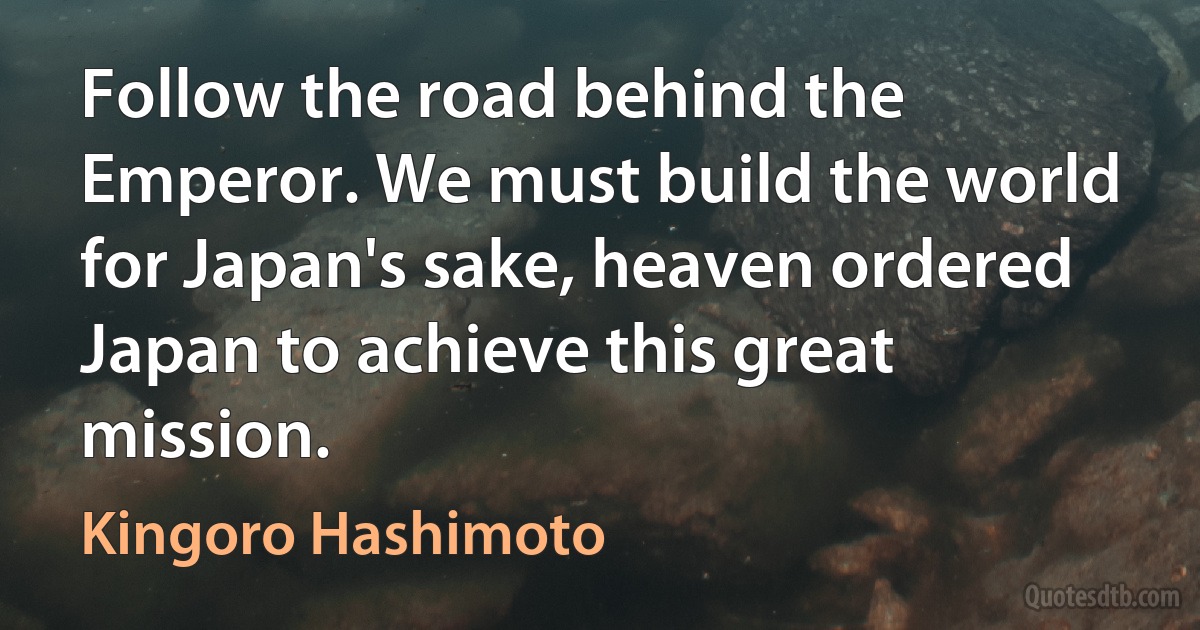 Follow the road behind the Emperor. We must build the world for Japan's sake, heaven ordered Japan to achieve this great mission. (Kingoro Hashimoto)