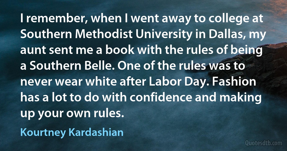 I remember, when I went away to college at Southern Methodist University in Dallas, my aunt sent me a book with the rules of being a Southern Belle. One of the rules was to never wear white after Labor Day. Fashion has a lot to do with confidence and making up your own rules. (Kourtney Kardashian)