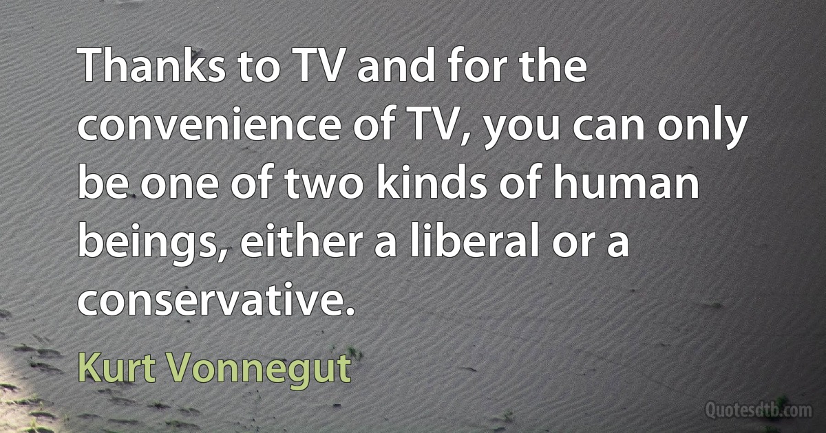 Thanks to TV and for the convenience of TV, you can only be one of two kinds of human beings, either a liberal or a conservative. (Kurt Vonnegut)