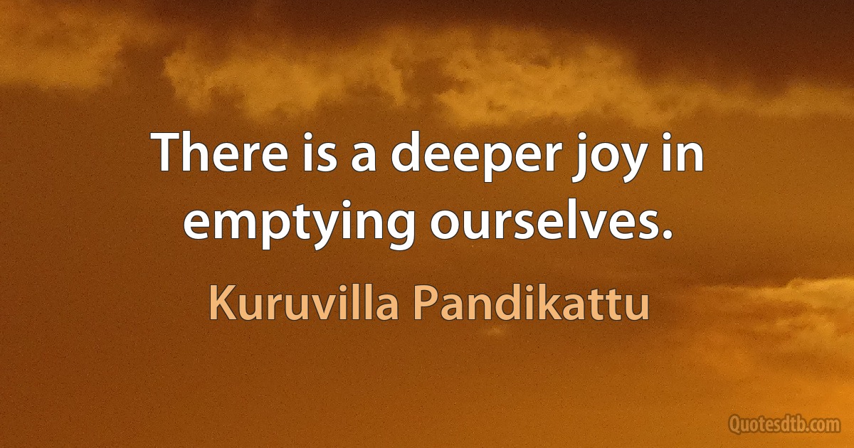 There is a deeper joy in emptying ourselves. (Kuruvilla Pandikattu)