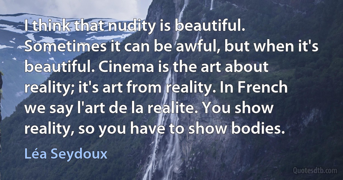 I think that nudity is beautiful. Sometimes it can be awful, but when it's beautiful. Cinema is the art about reality; it's art from reality. In French we say l'art de la realite. You show reality, so you have to show bodies. (Léa Seydoux)