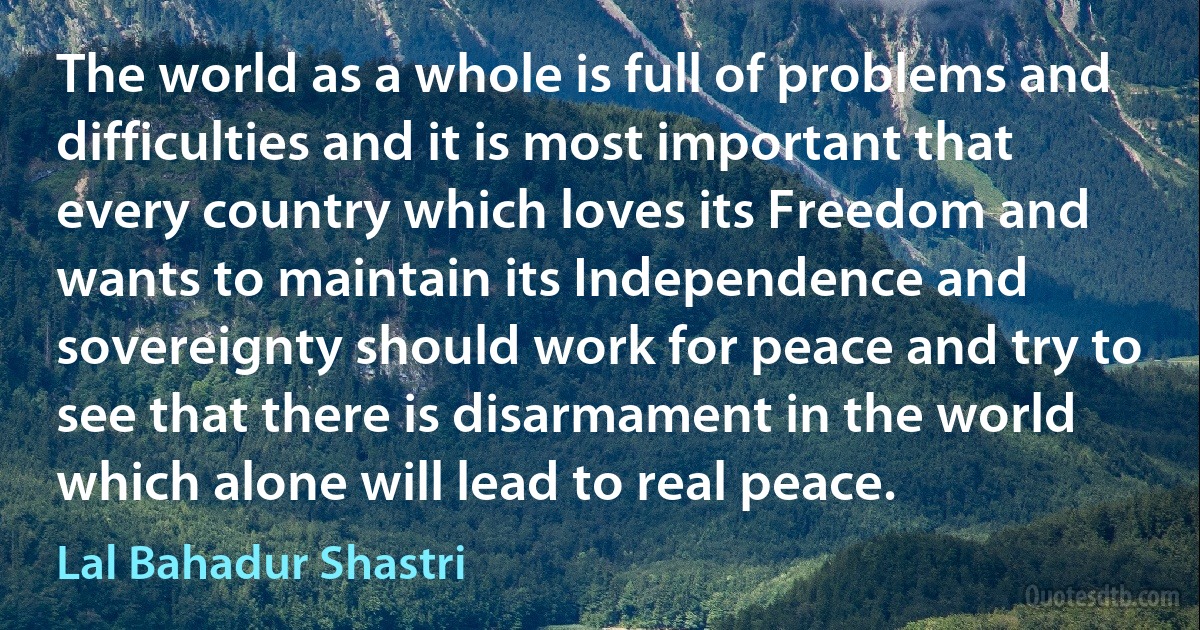 The world as a whole is full of problems and difficulties and it is most important that every country which loves its Freedom and wants to maintain its Independence and sovereignty should work for peace and try to see that there is disarmament in the world which alone will lead to real peace. (Lal Bahadur Shastri)