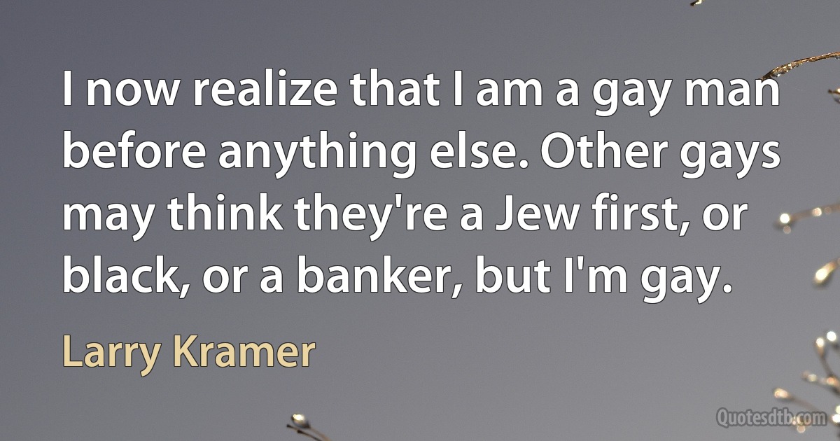 I now realize that I am a gay man before anything else. Other gays may think they're a Jew first, or black, or a banker, but I'm gay. (Larry Kramer)