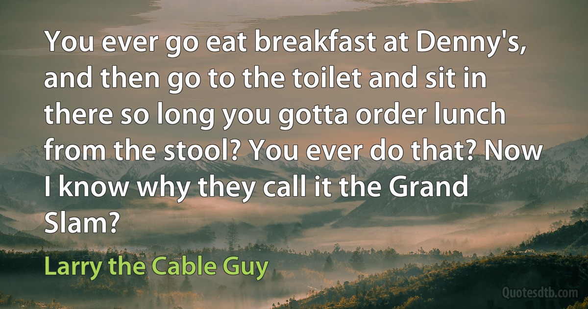 You ever go eat breakfast at Denny's, and then go to the toilet and sit in there so long you gotta order lunch from the stool? You ever do that? Now I know why they call it the Grand Slam? (Larry the Cable Guy)