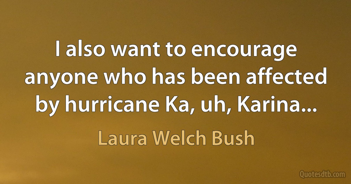 I also want to encourage anyone who has been affected by hurricane Ka, uh, Karina... (Laura Welch Bush)