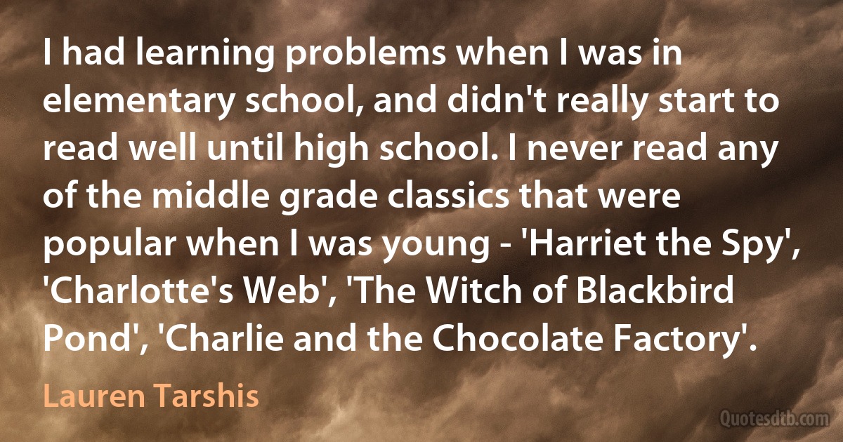 I had learning problems when I was in elementary school, and didn't really start to read well until high school. I never read any of the middle grade classics that were popular when I was young - 'Harriet the Spy', 'Charlotte's Web', 'The Witch of Blackbird Pond', 'Charlie and the Chocolate Factory'. (Lauren Tarshis)