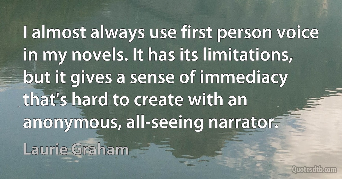 I almost always use first person voice in my novels. It has its limitations, but it gives a sense of immediacy that's hard to create with an anonymous, all-seeing narrator. (Laurie Graham)