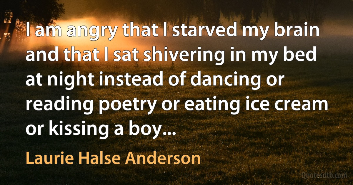 I am angry that I starved my brain and that I sat shivering in my bed at night instead of dancing or reading poetry or eating ice cream or kissing a boy... (Laurie Halse Anderson)